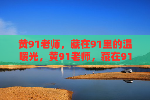 黄91老师，藏在91里的温暖光，黄91老师，藏在91里的温暖光