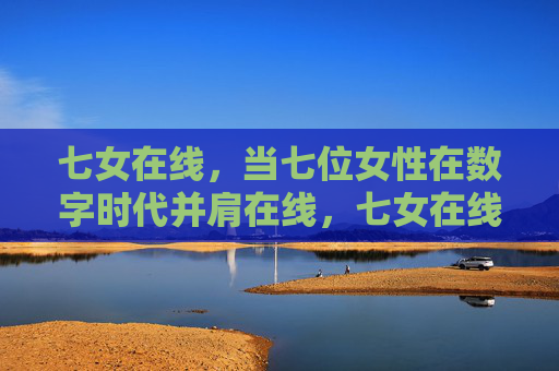 七女在线，当七位女性在数字时代并肩在线，七女在线，数字时代的并肩同行