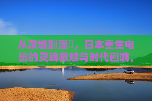 从废墟到涅槃，日本重生电影的灵魂救赎与时代回响，废墟涅槃，日本重生电影的灵魂救赎与时代回响