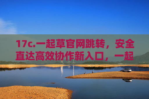 17c.一起草官网跳转，安全直达高效协作新入口，一起草官网跳转，安全直达高效协作新入口