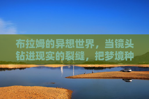 布拉姆的异想世界,当镜头钻进现实的裂缝,把梦境种成星辰,布拉姆,镜头裂隙,梦种星辰 布拉姆的异想世界,当镜头钻进现实的裂缝,把梦境种成星辰,布拉姆,镜头裂隙,梦种星辰
