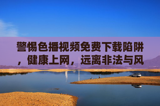 警惕色播视频免费下载陷阱，健康上网，远离非法与风险，警惕色播视频免费下载陷阱，健康上网远离非法风险
