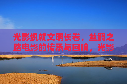 光影织就文明长卷,丝绸之路电影的传承与回响,光影织就文明长卷,丝绸之路电影的传承与回响 光影织就文明长卷,丝绸之路电影的传承与回响,光影织就文明长卷,丝绸之路电影的传承与回响