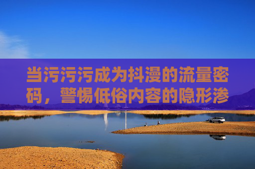 当污污污成为抖漫的流量密码,警惕低俗内容的隐形渗透,污污污成抖漫流量密码,警惕低俗内容隐形渗透 当污污污成为抖漫的流量密码,警惕低俗内容的隐形渗透,污污污成抖漫流量密码,警惕低俗内容隐形渗透