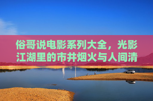 俗哥说电影系列大全,光影江湖里的市井烟火与人间清醒,俗哥说电影,市井烟火与人间清醒的光影江湖 俗哥说电影系列大全,光影江湖里的市井烟火与人间清醒,俗哥说电影,市井烟火与人间清醒的光影江湖
