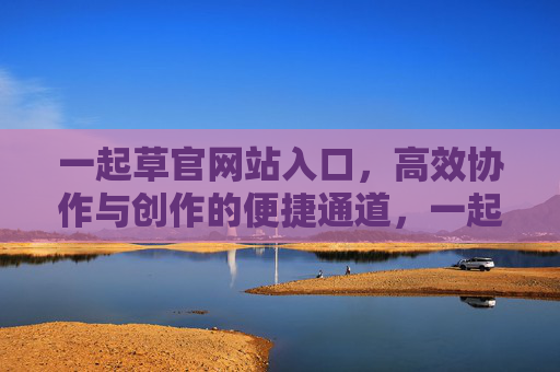 一起草官网站入口,高效协作与创作的便捷通道,一起草官,高效协作与创作的便捷入口 一起草官网站入口,高效协作与创作的便捷通道,一起草官,高效协作与创作的便捷入口