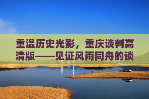 重温历史光影,重庆谈判高清版——见证风雨同舟的谈判时刻,重庆谈判高清版,风雨同舟的历史见证 重温历史光影,重庆谈判高清版——见证风雨同舟的谈判时刻,重庆谈判高清版,风雨同舟的历史见证