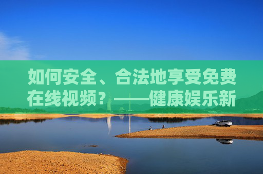 如何安全、合法地享受免费在线视频?——健康娱乐新指南,安全合法免费在线视频,健康娱乐新指南 如何安全、合法地享受免费在线视频?——健康娱乐新指南,安全合法免费在线视频,健康娱乐新指南