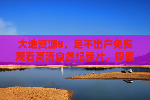 大地资源8,足不出户免费观看高清自然纪录片,探索地球生态之美,大地资源8,足不出户免费探索地球生态之美的高清自然纪录片 大地资源8,足不出户免费观看高清自然纪录片,探索地球生态之美,大地资源8,足不出户免费探索地球生态之美的高清自然纪录片