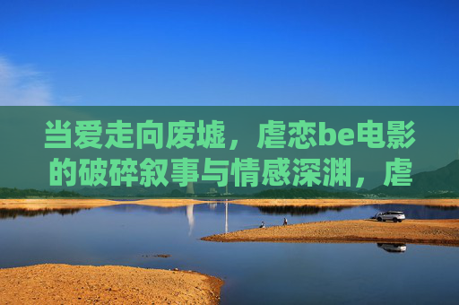 当爱走向废墟,虐恋be电影的破碎叙事与情感深渊,虐恋废墟,be电影的破碎叙事与情感深渊 当爱走向废墟,虐恋be电影的破碎叙事与情感深渊,虐恋废墟,be电影的破碎叙事与情感深渊