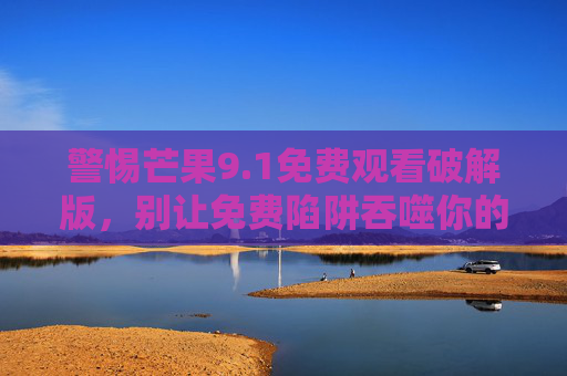 警惕芒果9.1免费观看破解版,别让免费陷阱吞噬你的安全与权益,警惕芒果9.1免费破解版陷阱,安全权益别被吞噬 警惕芒果9.1免费观看破解版,别让免费陷阱吞噬你的安全与权益,警惕芒果9.1免费破解版陷阱,安全权益别被吞噬