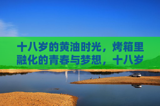 十八岁的黄油时光,烤箱里融化的青春与梦想,十八岁黄油时光,烤箱融化的青春与梦想 十八岁的黄油时光,烤箱里融化的青春与梦想,十八岁黄油时光,烤箱融化的青春与梦想