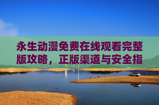 永生动漫免费在线观看完整版攻略,正版渠道与安全指南,永生动漫免费在线观看完整版攻略,正版渠道与安全指南 永生动漫免费在线观看完整版攻略,正版渠道与安全指南,永生动漫免费在线观看完整版攻略,正版渠道与安全指南