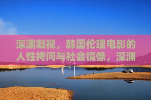 深渊凝视，韩国伦理电影的人性拷问与社会镜像，深渊凝视，韩国伦理电影的人性拷问与社会镜像