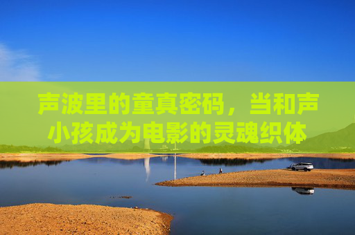 声波里的童真密码,当和声小孩成为电影的灵魂织体 声波里的童真密码,当和声小孩成为电影的灵魂织体