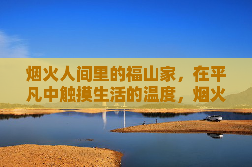 烟火人间里的福山家,在平凡中触摸生活的温度,烟火福山家,平凡暖人间 烟火人间里的福山家,在平凡中触摸生活的温度,烟火福山家,平凡暖人间