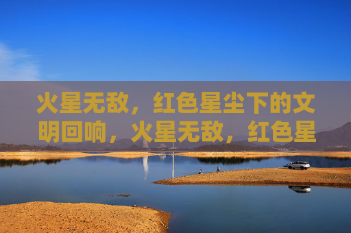 火星无敌,红色星尘下的文明回响,火星无敌,红色星尘下的文明回响 火星无敌,红色星尘下的文明回响,火星无敌,红色星尘下的文明回响