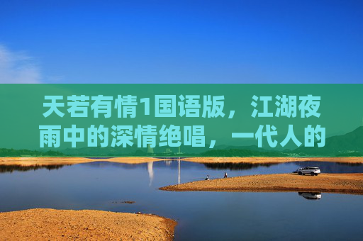 天若有情1国语版，江湖夜雨中的深情绝唱，一代人的青春烙印，天若有情1国语版，江湖夜雨深情绝唱，一代人青春烙印