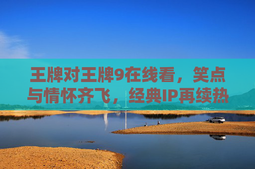王牌对王牌9在线看，笑点与情怀齐飞，经典IP再续热血与欢乐
