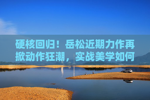 硬核回归！岳松近期力作再掀动作狂潮，实战美学如何重塑动作片边界？岳松硬核回归，实战美学重塑动作片边界