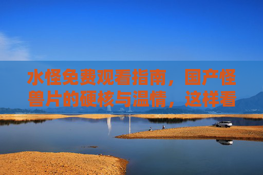 水怪免费观看指南，国产怪兽片的硬核与温情，这样看才过瘾！国产怪兽片水怪免费看，硬核温情这样才过瘾！