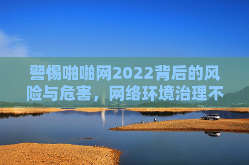警惕啪啪网2022背后的风险与危害,网络环境治理不容忽视,警惕啪啪网2022风险危害,网络环境治理不容忽视 警惕啪啪网2022背后的风险与危害,网络环境治理不容忽视,警惕啪啪网2022风险危害,网络环境治理不容忽视
