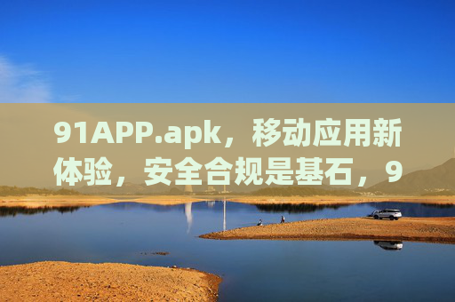 91APP.apk，移动应用新体验，安全合规是基石，91APP.apk，移动应用新体验，安全合规筑基石