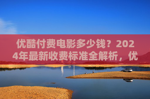 优酷付费电影多少钱？2024年最新收费标准全解析，优酷2024年付费电影收费标准全解析