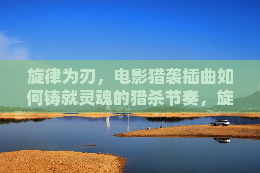 旋律为刃,电影猎袭插曲如何铸就灵魂的猎杀节奏,旋律为刃,猎袭插曲的灵魂猎杀节奏 旋律为刃,电影猎袭插曲如何铸就灵魂的猎杀节奏,旋律为刃,猎袭插曲的灵魂猎杀节奏