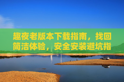 趣夜老版本下载指南,找回简洁体验,安全安装避坑指南,趣夜老版本下载,找回简洁体验,安全安装避坑 趣夜老版本下载指南,找回简洁体验,安全安装避坑指南,趣夜老版本下载,找回简洁体验,安全安装避坑