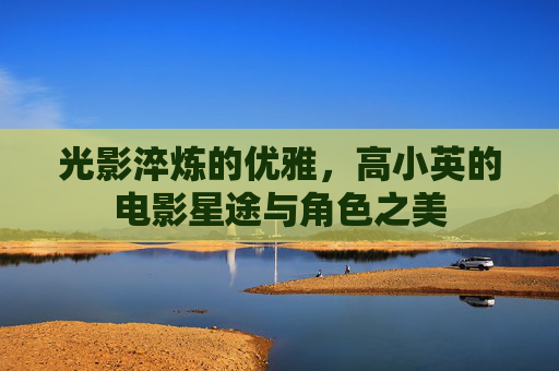 光影淬炼的优雅，高小英的电影星途与角色之美