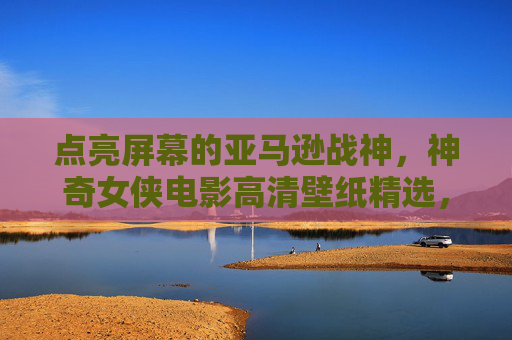点亮屏幕的亚马逊战神，神奇女侠电影高清壁纸精选，点亮屏幕的亚马逊战神，神奇女侠电影高清壁纸