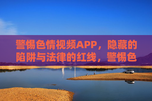 警惕色情视频APP，隐藏的陷阱与法律的红线，警惕色情视频APP，隐藏陷阱与法律红线