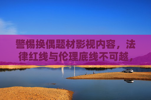 警惕换偶题材影视内容，法律红线与伦理底线不可越，所谓免费观看暗藏多重风险，警惕换偶题材影视，法律伦理红线不可越，免费观看暗藏多重风险