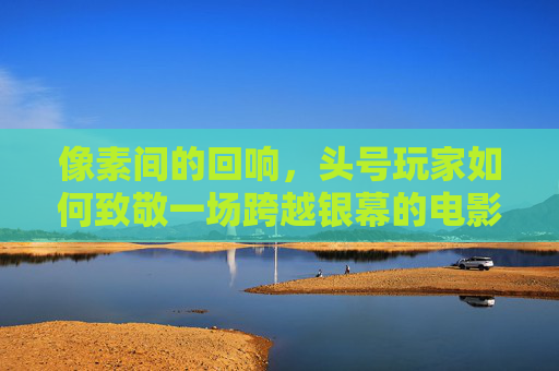 像素间的回响，头号玩家如何致敬一场跨越银幕的电影盛宴，像素回响，头号玩家致敬跨越银幕的电影盛宴