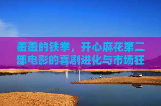 羞羞的铁拳,开心麻花第二部电影的喜剧进化与市场狂欢,羞羞的铁拳,开心麻花第二部的喜剧进化与市场狂欢 羞羞的铁拳,开心麻花第二部电影的喜剧进化与市场狂欢,羞羞的铁拳,开心麻花第二部的喜剧进化与市场狂欢
