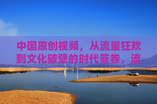 中国原创视频,从流量狂欢到文化破壁的时代答卷,流量狂欢到文化破壁,中国原创视频的时代答卷 中国原创视频,从流量狂欢到文化破壁的时代答卷,流量狂欢到文化破壁,中国原创视频的时代答卷