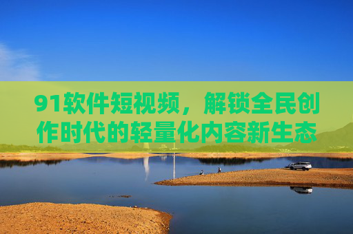 91软件短视频，解锁全民创作时代的轻量化内容新生态，91软件短视频解锁全民创作轻量化内容新生态