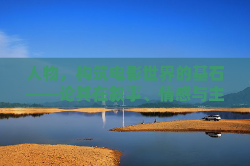 人物,构筑电影世界的基石——论其在叙事、情感与主题中的核心作用,人物,电影叙事、情感与主题的基石 人物,构筑电影世界的基石——论其在叙事、情感与主题中的核心作用,人物,电影叙事、情感与主题的基石