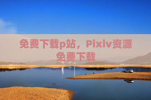 免费下载p站,Pixiv资源免费下载 免费下载p站,Pixiv资源免费下载