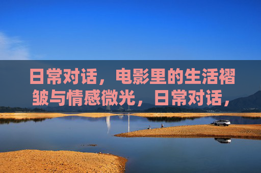 日常对话,电影里的生活褶皱与情感微光,日常对话,电影里的生活褶皱与情感微光 日常对话,电影里的生活褶皱与情感微光,日常对话,电影里的生活褶皱与情感微光