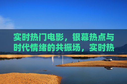 实时热门电影，银幕热点与时代情绪的共振场，实时热门电影，银幕热点与时代情绪的共振场