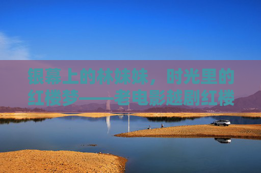 银幕上的林妹妹，时光里的红楼梦——老电影越剧红楼梦的永恒魅力，银幕林妹妹，时光里的红楼梦，老电影越剧的永恒经典