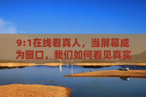9:1在线看真人,当屏幕成为窗口,我们如何看见真实的彼此?屏幕成窗,照见彼此的真实 9:1在线看真人,当屏幕成为窗口,我们如何看见真实的彼此?屏幕成窗,照见彼此的真实