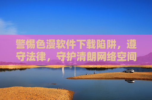 警惕色漫软件下载陷阱,遵守法律,守护清朗网络空间,警惕色漫软件下载陷阱,遵守法律守护清朗网络空间 警惕色漫软件下载陷阱,遵守法律,守护清朗网络空间,警惕色漫软件下载陷阱,遵守法律守护清朗网络空间