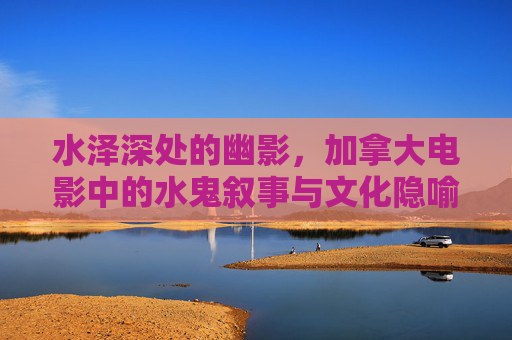 水泽深处的幽影,加拿大电影中的水鬼叙事与文化隐喻,水泽幽影,加拿大电影水鬼叙事的文化隐喻 水泽深处的幽影,加拿大电影中的水鬼叙事与文化隐喻,水泽幽影,加拿大电影水鬼叙事的文化隐喻