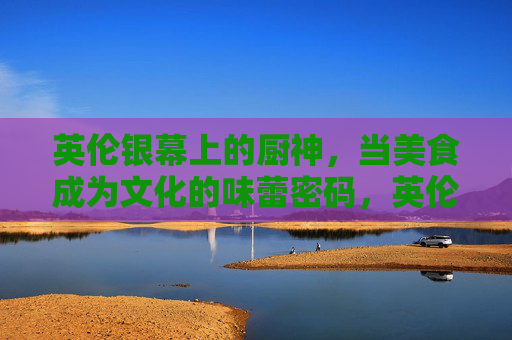 英伦银幕上的厨神,当美食成为文化的味蕾密码,英伦银幕上的厨神,美食的文化味蕾密码 英伦银幕上的厨神,当美食成为文化的味蕾密码,英伦银幕上的厨神,美食的文化味蕾密码
