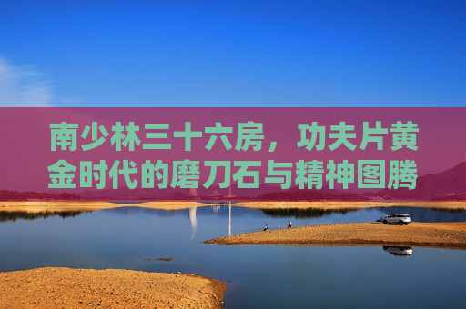 南少林三十六房，功夫片黄金时代的磨刀石与精神图腾，南少林三十六房，功夫片黄金时代的磨刀石与精神图腾