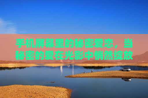 手机屏幕里的秘密爱恋，当秘密的爱在光影中悄然绽放，光影屏语，秘密爱恋悄然绽放