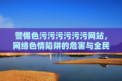 警惕色污污污污污污网站，网络色情陷阱的危害与全民防范，警惕色污网站，网络色情陷阱的危害与全民防范